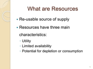 What are Resources
 Re-usable source of supply
 Resources have three main
characteristics:
◦ Utility
◦ Limited availability
◦ Potential for depletion or consumption
12
 