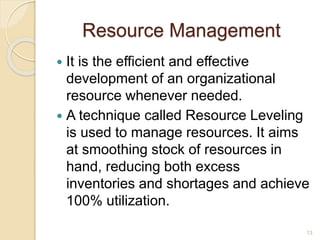 Resource Management
 It is the efficient and effective
development of an organizational
resource whenever needed.
 A technique called Resource Leveling
is used to manage resources. It aims
at smoothing stock of resources in
hand, reducing both excess
inventories and shortages and achieve
100% utilization.
13
 