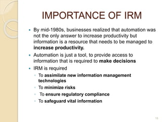 IMPORTANCE OF IRM
 By mid-1980s, businesses realized that automation was
not the only answer to increase productivity but
information is a resource that needs to be managed to
increase productivity.
 Automation is just a tool, to provide access to
information that is required to make decisions
 IRM is required
◦ To assimilate new information management
technologies
◦ To minimize risks
◦ To ensure regulatory compliance
◦ To safeguard vital information
15
 