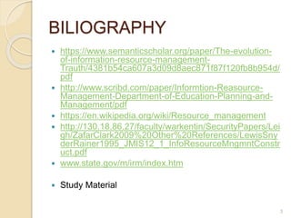 BILIOGRAPHY
 https://www.semanticscholar.org/paper/The-evolution-
of-information-resource-management-
Trauth/4381b54ca607a3d09d8aec871f87f120fb8b954d/
pdf
 http://www.scribd.com/paper/Informtion-Reasource-
Management-Department-of-Education-Planning-and-
Management/pdf
 https://en.wikipedia.org/wiki/Resource_management
 http://130.18.86.27/faculty/warkentin/SecurityPapers/Lei
gh/ZafarClark2009%20Other%20References/LewisSny
derRainer1995_JMIS12_1_InfoResourceMngmntConstr
uct.pdf
 www.state.gov/m/irm/index.htm
 Study Material
3
 