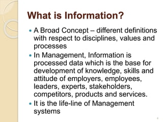 What is Information?
 A Broad Concept – different definitions
with respect to disciplines, values and
processes
 In Management, Information is
processed data which is the base for
development of knowledge, skills and
attitude of employers, employees,
leaders, experts, stakeholders,
competitors, products and services.
 It is the life-line of Management
systems
4
 