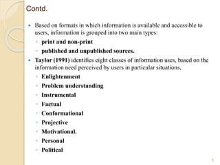 Contd.
 Based on formats in which information is available and accessible to
users, information is grouped into two main types:
◦ print and non-print
◦ published and unpublished sources.
 Taylor (1991) identifies eight classes of information uses, based on the
information need perceived by users in particular situations,
◦ Enlightenment
◦ Problem understanding
◦ Instrumental
◦ Factual
◦ Conformational
◦ Projective
◦ Motivational.
◦ Personal
◦ Political
9
 