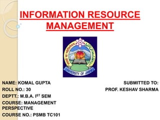 INFORMATION RESOURCE
MANAGEMENT
NAME: KOMAL GUPTA
ROLL NO.: 30
DEPTT.: M.B.A. IST SEM
COURSE: MANAGEMENT
PERSPECTIVE
COURSE NO.: PSMB TC101
SUBMITTED TO:
PROF. KESHAV SHARMA
 