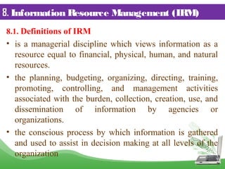8. Information Resource Management (IRM)
8.1. Definitions of IRM
• is a managerial discipline which views information as a
resource equal to financial, physical, human, and natural
resources.
• the planning, budgeting, organizing, directing, training,
promoting, controlling, and management activities
associated with the burden, collection, creation, use, and
dissemination of information by agencies or
organizations.
• the conscious process by which information is gathered
and used to assist in decision making at all levels of the
organization
 