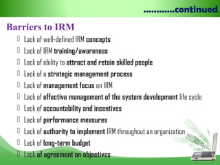 …………continued
Barriers to IRM
 Lack of well-defined IRM concepts
 Lack of IRM training/awareness
 Lack of ability to attract and retain skilled people
 Lack of a strategic management process
 Lack of management focus on IRM
 Lack of effective management of the system development life cycle
 Lack of accountability and incentives
 Lack of performance measures
 Lack of authority to implement IRM throughout an organization
 Lack of long-term budget
 Lack of agreement on objectives
 