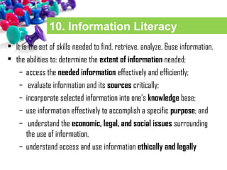 10. Information Literacy
• It is the set of skills needed to find, retrieve, analyze, &use information.
• the abilities to: determine the extent of information needed;
– access the needed information effectively and efficiently;
– evaluate information and its sources critically;
– incorporate selected information into one’s knowledge base;
– use information effectively to accomplish a specific purpose; and
– understand the economic, legal, and social issues surrounding
the use of information,
– understand access and use information ethically and legally
 