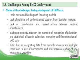 11.6. Challenges Facing EMIS Deployment
• Some of the challenges facing deployment of EMIS are
– Lacks sustained funding and financing models
– Lack of political will and sustained support from decision makers.
– Lack of coordination and shared vision between various
stakeholders
– Inadequate clarity between the mandate of ministries of education
and statistical offices in collection, managing and dissemination of
EMIS data
– Difficulties in integrating data from multiple sources and multiple
years due to lack of harmonized and interoperable coding of key
educational variables
 
