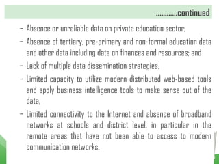 …………continued
– Absence or unreliable data on private education sector;
– Absence of tertiary, pre-primary and non-formal education data
and other data including data on finances and resources; and
– Lack of multiple data dissemination strategies.
– Limited capacity to utilize modern distributed web-based tools
and apply business intelligence tools to make sense out of the
data,
– Limited connectivity to the Internet and absence of broadband
networks at schools and district level, in particular in the
remote areas that have not been able to access to modern
communication networks.
 