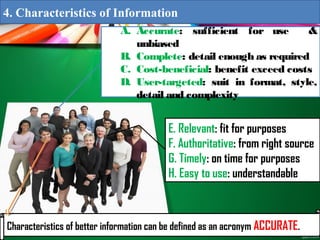 A. Accurate: sufficient for use &
unbiased
B. Complete: detail enough as required
C. Cost-beneficial: benefit exceed costs
D. User-targeted: suit in format, style,
detail and complexity
E. Relevant: fit for purposes
F. Authoritative: from right source
G. Timely: on time for purposes
H. Easy to use: understandable
Characteristics of better information can be defined as an acronym ACCURATE.
4. Characteristics of Information
 