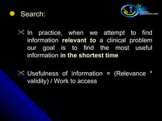 Search:  In practice, when we attempt to find information  relevant to  a clinical problem our goal is to find the most useful information  in the shortest time Usefulness of information = (Relevance * validity) / Work to access 