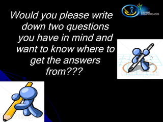 Would you please write down two questions you have in mind and want to know where to get the answers from???  