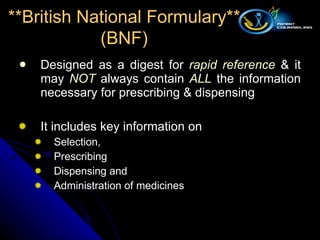 Designed as a digest for  rapid reference  & it may  NOT  always contain  ALL  the information necessary for prescribing & dispensing It includes key information on  Selection, Prescribing Dispensing and Administration of medicines **British National Formulary** (BNF) 