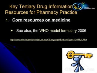 Core resources on medicine See also, the  WHO model formulary  2006 http:// www.who.int/emlib/ModelList.aspx?Language = EN&MdType =FORMULARY Key Tertiary Drug Information Resources for Pharmacy Practice 