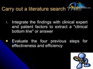 Integrate the findings with clinical expert and patient factors to extract a "clinical bottom line" or answer Evaluate the four previous steps for effectiveness and efficiency  Carry out a literature search ???!!!! 