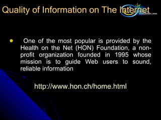 One of the most popular is provided by the Health on the Net (HON) Foundation, a non-profit organization founded in 1995 whose mission is to guide Web users to sound, reliable information http:// www.hon.ch/home.html Quality of Information on The Internet 