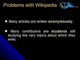 Problems with Wikipedia Many articles are written  anonymously ,  Many contributors are  students  still studying the very topics about which they write,  