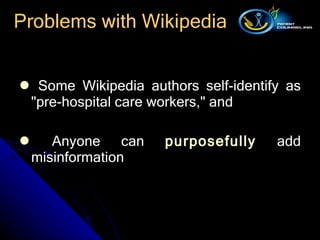 Some Wikipedia authors self - identify as  " pre - hospital care workers, "  and  Anyone can  purposefully  add misinformation  Problems with Wikipedia 