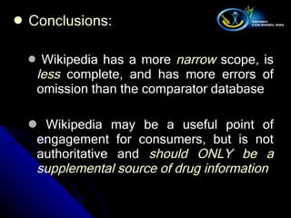 Conclusions :   Wikipedia has a more  narrow  scope, is  less  complete, and has more errors of omission than the comparator database Wikipedia may be a useful point of engagement for consumers, but is not authoritative and  should ONLY be a supplemental source of drug information   