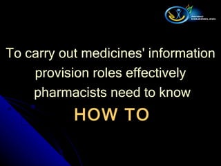 To carry out medicines' information  provision roles effectively  pharmacists need to know HOW TO 