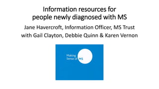 Information resources for 
people newly diagnosed with MS 
Jane Havercroft, Information Officer, MS Trust 
with Gail Clayton, Debbie Quinn & Karen Vernon 
 