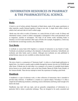 INFORMATION RESOURCES IN PHARMACY
& THE PHARMACEUTICAL SCIENCE.
Books
A book is a set of written, printed, illustrated, or blank sheets, made of ink, paper, parchment, or
other materials, usually fastened together to hinge at one side. A single sheet within a book is
called a leaf, and each side of a leaf is called a page.
Books may also refer to works of literature, or a main division of such a work. In library and
information science, a book is called a monograph, to distinguish it from serial periodicals such
as magazines, journals or newspapers. The body of all written works including books is
literature. In novel sand sometimes other types of books (for example, biographies), a book may
be divided into several large sections, also called books.
Text Books
A textbook or course book (UK English) is a manual of instruction in any branch of study.
Textbooks are produced according to the demands of educational institutions. Schoolbooks are
textbooks and other books used in schools. Although most textbooks are only published in
printed format, many are now available as online electronic books.
E-book
The term e-book is a contraction of "electronic book"; it refers to a book-length publication in
digital form. An e-book is usually made available through the internet, but also on CD-ROM and
other forms. E-Books may be read either via a computer or by means of a portable book display
device known as an e-book reader, such as the Sony Reader, Barnes & Noble Nook, Reader, or
the Amazon Kindle. These devices attempt to mimic the experience of reading a print book.
Handbook
A handbook is a type of reference work, or other collection of instructions, that is intended to
provide ready reference. A handbook is a treatise on a special subject. Nowadays it is often a
simple but all-embracing treatment, containing concise information and being small enough to be
held in the hand.
Handbooks may deal with any topic, and are generally compendiums of information in a
particular field or about a particular technique. They are designed to be easily consulted and
RAYHAN
13
th
Batch
 