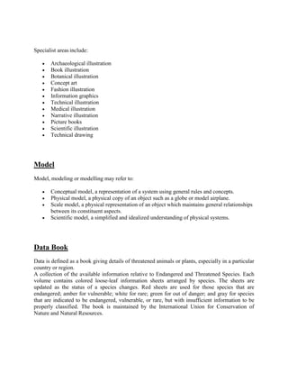 Specialist areas include:
 Archaeological illustration
 Book illustration
 Botanical illustration
 Concept art
 Fashion illustration
 Information graphics
 Technical illustration
 Medical illustration
 Narrative illustration
 Picture books
 Scientific illustration
 Technical drawing
Model
Model, modeling or modelling may refer to:
 Conceptual model, a representation of a system using general rules and concepts.
 Physical model, a physical copy of an object such as a globe or model airplane.
 Scale model, a physical representation of an object which maintains general relationships
between its constituent aspects.
 Scientific model, a simplified and idealized understanding of physical systems.
Data Book
Data is defined as a book giving details of threatened animals or plants, especially in a particular
country or region.
A collection of the available information relative to Endangered and Threatened Species. Each
volume contains colored loose-leaf information sheets arranged by species. The sheets are
updated as the status of a species changes. Red sheets are used for those species that are
endangered; amber for vulnerable; white for rare; green for out of danger; and gray for species
that are indicated to be endangered, vulnerable, or rare, but with insufficient information to be
properly classified. The book is maintained by the International Union for Conservation of
Nature and Natural Resources.
 
