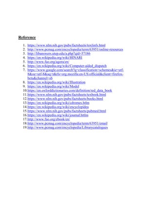 Reference
1. https://www.nlm.nih.gov/pubs/factsheets/toxlinfs.html
2. http://www.pcmag.com/encyclopedia/term/63951/online-resources
3. http://libanswers.utep.edu/a.php?qid=57186
4. https://en.wikipedia.org/wiki/HINARI
5. http://www.fao.org/agora/en/
6. https://en.wikipedia.org/wiki/Computer-aided_dispatch
7. https://www.google.com/search?q=classification+schemes&ie=utf-
8&oe=utf-8&aq=t&rls=org.mozilla:en-US:official&client=firefox-
beta&channel=sb
8. https://en.wikipedia.org/wiki/Illustration
9. https://en.wikipedia.org/wiki/Model
10.https://en.oxforddictionaries.com/definition/red_data_book
11.https://www.nlm.nih.gov/pubs/factsheets/texbook.html
12.https://www.nlm.nih.gov/pubs/factsheets/books.html
13.https://en.wikipedia.org/wiki/cdromes.htlm
14.https://en.wikipedia.org/wiki/encyclopidea
15.https://www.nlm.nih.gov/pubs/factsheets/pubmed.html
16.https://en.wikipedia.org/wiki/journal.httlm
17.http://www.fao.org/ebook/en/
18.http://www.pcmag.com/encyclopedia/term/63951/email
19.http://www.pcmag.com/encyclopedia/Librarycatalogues
 