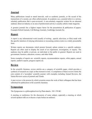 Journal
Many publications issued at stated intervals, such as academic journals, or the record of the
transactions of a society, are often called journals. In academic use, a journal refers to a serious,
scholarly publication that is peer-reviewed. A non-scholarly magazine written for an educated
audience about an industry or an area of professional activity is usually called a trade magazine.
A greatest journals has a highest impact factor for the presentation & publication of papers.
Example-Oxford Journals, Cell Biology Journals, Cambridge Journals Etc.
Report
A report is any informational work (usually of writing , speech, television, or film) made with
the specific intention of relaying information or recounting certain events in a widely presentable
form.
Written reports are documents which present focused, salient content to a specific audience.
Reports are often used to display the result of an experiment, investigation, or inquiry. The
audience may be public or private, an individual or the public in general. Reports are used in
government, business, education, science, and other fields.
Some examples of reports are: scientific reports, recommendation reports, white papers, annual
reports, auditor's reports, progress reports etc.
Review
In the scientific literature, review articles are a category of scientific paper, which provides a
synthesis of research on a topic at that moment in time. A compilation of these reviews forms the
core content of a 'secondary' scientific journal, with examples including Annual Reviews, the
Nature Reviews series of journals and Trends.
A peer review is the process by which scientists assess the work of their colleagues that has been
submitted for publication in the scientific literature.
Symposium
The Symposium is a philosophical text by Plato dated c. 385–370 BC.
A meeting or conference for the discussion of some subject, especially a meeting at which
several speakers talk on or discuss a topic before an audience.
 