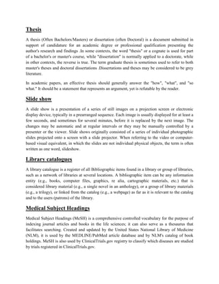 Thesis
A thesis (Often Bachelors/Masters) or dissertation (often Doctoral) is a document submitted in
support of candidature for an academic degree or professional qualification presenting the
author's research and findings .In some contexts, the word "thesis" or a cognate is used for part
of a bachelor's or master's course, while "dissertation" is normally applied to a doctorate, while
in other contexts, the reverse is true. The term graduate thesis is sometimes used to refer to both
master's theses and doctoral dissertations .Dissertations and theses may be considered to be grey
literature.
In academic papers, an effective thesis should generally answer the "how", "what", and "so
what." It should be a statement that represents an argument, yet is refutable by the reader.
Slide show
A slide show is a presentation of a series of still images on a projection screen or electronic
display device, typically in a prearranged sequence. Each image is usually displayed for at least a
few seconds, and sometimes for several minutes, before it is replaced by the next image. The
changes may be automatic and at regular intervals or they may be manually controlled by a
presenter or the viewer. Slide shows originally consisted of a series of individual photographic
slides projected onto a screen with a slide projector. When referring to the video or computer-
based visual equivalent, in which the slides are not individual physical objects, the term is often
written as one word, slideshow.
Library catalogues
A library catalogue is a register of all Bibliographic items found in a library or group of libraries,
such as a network of libraries at several locations. A bibliographic item can be any information
entity (e.g., books, computer files, graphics, re alia, cartographic materials, etc.) that is
considered library material (e.g., a single novel in an anthology), or a group of library materials
(e.g., a trilogy), or linked from the catalog (e.g., a webpage) as far as it is relevant to the catalog
and to the users (patrons) of the library.
Medical Subject Headings
Medical Subject Headings (MeSH) is a comprehensive controlled vocabulary for the purpose of
indexing journal articles and books in the life sciences; it can also serve as a thesaurus that
facilitates searching. Created and updated by the United States National Library of Medicine
(NLM), it is used by the MEDLINE/PubMed article database and by NLM's catalog of book
holdings. MeSH is also used by ClinicalTrials.gov registry to classify which diseases are studied
by trials registered in ClinicalTrials.gov.
 