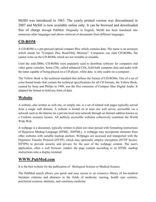MeSH was introduced in 1963. The yearly printed version was discontinued in
2007 and MeSH is now available online only. It can be browsed and downloaded
free of charge through PubMed. Originally in English, MeSH has been translated into
numerous other languages and allows retrieval of documents from different languages.
CD-ROM
A CD-ROM is a pre-pressed optical compact Disc which contains data. The name is an acronym
which stands for "Compact Disc Read-Only Memory". Computers can read CD-ROMs, but
cannot write on the CD-ROMs which are not writable or erasable.
Until the mid-2000s, CD-ROMs were popularly used to distribute software for computers and
video game consoles. Some CDs, called enhanced CDs, hold both computer data and audio with
the latter capable of being played on a CD player, while data is only usable on a computer .
The Yellow Book is the technical standard that defines the format of CD-ROMs. One of a set of
color-bound books that contain the technical specifications for all CD formats, the Yellow Book,
created by Sony and Philips in 1988, was the first extension of Compact Disc Digital Audio. It
adapted the format to hold any form of data.
Website
A website, also written as web site, or simply site, is a set of related web pages typically served
from a single web domain. A website is hosted on at least one web server, accessible via a
network such as the Interne tor a private local area network through an Internet address known as
a Uniform resource locator. All publicly accessible websites collectively constitute the World
Wide Web.
A webpage is a document, typically written in plain text inter persed with formatting instructions
of Hypertext Markup Language (HTML, XHTML). A webpage may incorporate elements from
other websites with suitable markup anchors. Webpages are accessed and transported with the
Hypertext Transfer Protocol (HTTP), which may optionally employ encryption (HTTP Secure,
HTTPS) to provide security and privacy for the user of the webpage content. The user's
application, often a web browser, renders the page content according to its HTML markup
instructions onto a display terminal.
WWW.PubMed.com
It is the best website for the publication of Biological Science or Medical Science.
The PubMed search allows you quick and easy access to an extensive library of bio-medical
literature citations and abstracts in the fields of medicine, nursing, health care systems,
preclinical sciences, dentistry, and veterinary medicine.
 