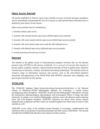Open Access Journal
All articles published in Elsevier open access journals are peer reviewed and upon acceptance
will be immediately and permanently free for everyone to read and download. Permitted reuse is
defined by your choice of user license.
Open access journals may be considered as:
1. Journals entirely open access
2. Journals with research articles open access (hybrid open access journals)
3. Journals with some research articles open access (hybrid open access journals)
4. Journals with some articles open access and the other delayed access
5. Journals with delayed open access (delayed open access journals)
6. Journals permitting self-archiving of articles.
Internet
The Internet is the global system of interconnected computer networks that use the Internet
protocol suite (TCP/IP) to link devices worldwide. It is a network of networks that consists of
private, public, academic, business, and government networks of local to global scope, linked by
a broad array of electronic, wireless, and optical networking technologies. The Internet carries an
extensive range of information resources and services, such as the inter-linked hypertext
documents and applications of the World Wide Web (WWW), electronic mail, telephony, and
peer-to-peer networks for file sharing.
TOXLINE
The TOXLINE database (https://toxnet.nlm.nih.gov/newtoxnet/toxline.htm) is the National
Library of Medicine's (NLM) bibliographic database for toxicology, a varied science
encompassing many disciplines. TOXLINE records provide bibliographic information covering
the biochemical, pharmacological, physiological, and toxicological effects of drugs and other
chemicals. It contains over 4 million bibliographic citations, most with abstracts and/or indexing
terms and CAS Registry Numbers. TOXLINE references are drawn from various sources
organized into component sub-files which are searched together but which may be used to limit
searches as well.
TOXLINE covers much of the standard journal literature in toxicology, complemented with
references from an assortment of specialized journals and other sources listed below. The records
included from PubMed link directly to the citations for those articles.
 