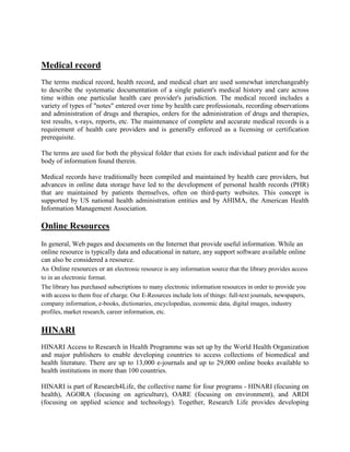 Medical record
The terms medical record, health record, and medical chart are used somewhat interchangeably
to describe the systematic documentation of a single patient's medical history and care across
time within one particular health care provider's jurisdiction. The medical record includes a
variety of types of "notes" entered over time by health care professionals, recording observations
and administration of drugs and therapies, orders for the administration of drugs and therapies,
test results, x-rays, reports, etc. The maintenance of complete and accurate medical records is a
requirement of health care providers and is generally enforced as a licensing or certification
prerequisite.
The terms are used for both the physical folder that exists for each individual patient and for the
body of information found therein.
Medical records have traditionally been compiled and maintained by health care providers, but
advances in online data storage have led to the development of personal health records (PHR)
that are maintained by patients themselves, often on third-party websites. This concept is
supported by US national health administration entities and by AHIMA, the American Health
Information Management Association.
Online Resources
In general, Web pages and documents on the Internet that provide useful information. While an
online resource is typically data and educational in nature, any support software available online
can also be considered a resource.
An Online resources or an electronic resource is any information source that the library provides access
to in an electronic format.
The library has purchased subscriptions to many electronic information resources in order to provide you
with access to them free of charge. Our E-Reources include lots of things: full-text journals, newspapers,
company information, e-books, dictionaries, encyclopedias, economic data, digital images, industry
profiles, market research, career information, etc.
HINARI
HINARI Access to Research in Health Programme was set up by the World Health Organization
and major publishers to enable developing countries to access collections of biomedical and
health literature. There are up to 13,000 e-journals and up to 29,000 online books available to
health institutions in more than 100 countries.
HINARI is part of Research4Life, the collective name for four programs - HINARI (focusing on
health), AGORA (focusing on agriculture), OARE (focusing on environment), and ARDI
(focusing on applied science and technology). Together, Research Life provides developing
 