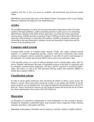 countries with free or low cost access to academic and professional peer-reviewed content
online.
HINARI has received the high honor of the Medical Library Association's 2015 Louise Darling
Medal for Collection Development in the Health Sciences.
AGORA
The AGORA programme, set up by the Food and Agriculture Organization of the UN (FAO)
together with major publishers, enables developing countries to gain access to an outstanding
digital library collection in the fields of food, agriculture, environmental science and related
social sciences. AGORA provides a collection of up to 5,900 key journals and 21,000 books to
more than 2,900 institutions in more than 100 countries. AGORA is designed to enhance the
scholarship of the many thousands of students, faculty and researchers in agriculture and life
sciences in the developing world.
Computer-aided records
Computer-aided records or Computer-aided dispatch (CAD), also called computer-assisted
dispatch, is a method of dispatching taxicabs, couriers, field service technicians, mass transit
vehicles or emergency services assisted by computer. It can either be used to send messages to
the dispatchee via a mobile data terminal (MDT) and/or used to store and retrieve data.
CAD typically consists of a suite of software packages used to initiate public safety calls for
service, dispatch, and maintain the status of responding resources in the field. It is generally used
by emergency communications dispatchers, call-takers, and 911 operators in centralized, public-
safety call centers, as well as by field personnel utilizing mobile data terminals (MDTs) or
mobile data computers (MDCs).
Classification scheme
In order to ensure global uniformity when describing the habitat in which a taxon occurs, the
threats to a taxon, what conservation actions are in place or are needed, and whether or not the
taxon is utilized, a set of standard terms have been developed for documenting taxa on the IUCN
Red List. These Classification Schemes are still being developed and tested and not all of them
have been implemented in this version of the IUCN Red List.
Illustration
An illustration is a decoration, interpretation or visual explanation of a text, concept or process,
designed for integration in published media, such as posters, flyers, magazines, books, teaching
materials, animations, video games and films.
Depending on the purpose, illustration may be expressive, stylized , realistic or highly technical.
 