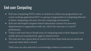 End-user Computing
● End-user computing (EUC) refers to systems in which non-programmers can
create working applications.EUC is a group of approaches to computing that aim
at better integrating end users into the computing environment.
● End-user-developed computer-based information systems for personal,
departmental or organisation-wide use, where the end-user is a non-IT
professional.
● Today’s end-users have a broad array of computing tools at their disposal, from
mobile devices to productivity apps to cloud services.
● The end-user has a great deal of control over how these tools are accessed and
used and where data is stored
*End users are also referred to as knowledge workers in some books
 