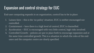 Expansion and control strategy for EUC
End-user computing expands in an organization, control has to be in place:
1. Laissez-faire – this is the ‘no policy’ situation. EUC is neither encouraged nor
controlled.
2. Containment – here there is a high level of control, EUC is channelled.
3. Acceleration – EUC is encouraged with very little control, high risks involved.
4. Controlled Growth – policies are put in place both to encourage expansion and at
the same time controlled growth. This is a situation in which the roles of the end-
users and the computer centre are clearly specified.
 