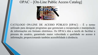 OPAC – [On-Line Public Access Catalog]
CATÁLOGO ON-LINE DE ACESSO PÚBLICO [OPAC] – É o termo
utilizado para designar programas que gerenciam a recuperação e manipulação
de informações em formato eletrônico. Os OPACs têm a tarefa de facilitar a
procura do usuário, garantindo maior velocidade e qualidade no acesso à
informação, proporcionando também acessibilidade à distância.
 