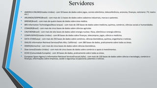 Servidores
• AMERICA ONLINE(Estados Unidos) - com 50 bases de dados sobre jogos, correio eletrônico, teleconferência, anúncios, finanças, noticíario ( TV, teatro
etc.)
• ARUANDA/SERPRO(Brasil) - com mais de 11 bases de dados sobre cadastros industriais, marcas e patentes.
• BIREME(Brasil) - com mais de quatro bases de dados sobre área médica.
• BRS Information Technologies(Nova Iorque) - com mais de 100 bases de dados sobre medicina, química, comércio, ciências sociais e humanidades.
• CENAGRI(Brasil) - com mais de cinco bases de dados sobre ciências agrícolas
• CIN/CNEN(Brasil) - com mais de oito bases de dados sobre energia nuclear, física, eletrônica e energia elétrica.
• COMPUSERVE(Estados Unidos) - com 80 bases de dados sobre finanças, telecompras, jogos, ciência e medicina.
• DATA-STAR(Suíça) - com mais de 250 bases de dados sobre comércio, ciências biomédicas, química, engenharia e notícias.
• DIALOG Information Retrieval Services(Palo Alto, Califórnia) - com 380 bases de dados, praticamente sobre todas as áreas.
• DIMDI(Alemanha) - com mais de cinco bases de dados sobre ciências biomédicas.
• Dow-Jones(Estados Unidos) - com mais de cinco bases de dados sobre comércio e apoio à investimentos.
• ECHO (Comunidade Européia) - com 30 bases de dados, praticamente sobre todas as áreas.
• European Space Agency's Information Retrieval Service(Frascati,Itália) - com mais de 130 bases de dados sobre ciência e tecnologia, comércio e
finanças, informações sobre empresas, saúde e segurança ocupacional, patentes e notícias.
 