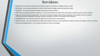 • FGV(Brasil) - com duas bases de dados sobre dados econômicos-estatísticos, catálogo de livros e dados.
• IBICT(Brasil) - com seis bases de dados em ciência da informação, catálogo coletivo de periódicos, teses.
• JOIS(Japão) - com mais de 10 bases de dados sobre diversas áreas temáticas.
• ORBIT Search Service(Santa Mônica, Califórnia) - com mais de 100 bases de dados sobre informações científicas, técnicas e sobre patentes.
• Pergamon Financial Data Service(Londres) - com mais de 30 bases de dados sobre serviços destinados à comunidade comercial européia,
incluindo marketing e prospecção de vendas, finanças e proteção ao crédito e informações sobre empresas.
• PRODASEN(Brasil) - com mais de 12 bases de dados nas áreas de direito e jurisprudência.
• QUESTEL(França) - com mais de 60 bases de dados sobre patentes, química, marcas registradas, medicina, ciência e tecnologia, comércio e notícias.
• STN International(Alemanha) - com 132 bases de dados em ciência e tecnologia.
Servidores
 