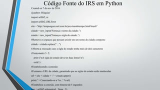 Código Fonte do IRS em Python
Created on 7 de nov de 2016
@author: Hilquias'
import urllib2, re
import urllib2.URLError
site = 'http://tempoagora.uol.com.br/previsaodotempo.html/brasil/'
cidade = raw_input('Forneça o nome da cidade: ')
estado = raw_input('Forneça a sigla do estado: ')
#Remove os espaços que possam existir em um nome de cidade composto
cidade = cidade.replace(' ' , '')
#Aborta a execução caso a sigla do estado tenha mais de dois caracteres
if len(estado) != 2:
print ('nA sigla do estado deve ter duas letras!n')
exit(1)
#Estabelecendo a conexão:
#Formata a URL da cidade, garantindo que as siglas do estado serão maiúsculas
url = site + cidade + '-' + estado.upper()
print (' > Conectando-se a %s...' % url)
#Estabelece a conexão, com timeout de 5 segundos
 