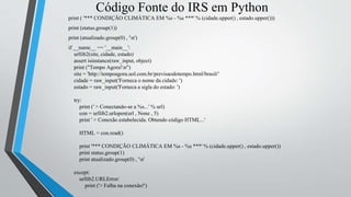 Código Fonte do IRS em Python
print ( '*** CONDIÇÃO CLIMÁTICA EM %s - %s ***' % (cidade.upper() , estado.upper()))
print (status.group(1))
print (atualizado.group(0) , 'n')
if __name__ == '__main__':
urllib2(site, cidade, estado)
assert isinstance(raw_input, object)
print ("Tempo Agora!n")
site = 'http://tempoagora.uol.com.br/previsaodotempo.html/brasil/'
cidade = raw_input('Forneca o nome da cidade: ')
estado = raw_input('Forneca a sigla do estado: ')
try:
print (' > Conectando-se a %s...' % url)
con = urllib2.urlopen(url , None , 5)
print ' > Conexão estabelecida. Obtendo código HTML...'
HTML = con.read()
print '*** CONDIÇÃO CLIMÁTICA EM %s - %s ***' % (cidade.upper() , estado.upper())
print status.group(1)
print atualizado.group(0) , 'n'
except:
urllib2.URLError:
print ('> Falha na conexão!')
 