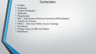 Conteúdos
• Criador
• Definição
• Archie (Fundador)
• Mediador
• Pesquisando
• IRS – [Information Retrieval Systems] (Dificuldades)
• Auxilio do Tesauro
• OPAC – [On-Line Public Access Catalog]
• Servidores
• Código Fonte do IRS em Python
• Referência
 