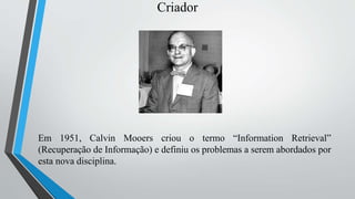 Criador
Em 1951, Calvin Mooers criou o termo “Information Retrieval”
(Recuperação de Informação) e definiu os problemas a serem abordados por
esta nova disciplina.
 