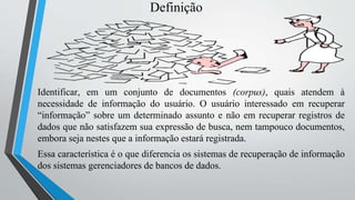 Definição
Identificar, em um conjunto de documentos (corpus), quais atendem à
necessidade de informação do usuário. O usuário interessado em recuperar
“informação” sobre um determinado assunto e não em recuperar registros de
dados que não satisfazem sua expressão de busca, nem tampouco documentos,
embora seja nestes que a informação estará registrada.
Essa característica é o que diferencia os sistemas de recuperação de informação
dos sistemas gerenciadores de bancos de dados.
 