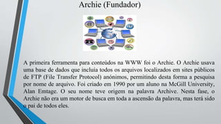 Archie (Fundador)
A primeira ferramenta para conteúdos na WWW foi o Archie. O Archie usava
uma base de dados que incluía todos os arquivos localizados em sites públicos
de FTP (File Transfer Protocol) anónimos, permitindo desta forma a pesquisa
por nome de arquivo. Foi criado em 1990 por um aluno na McGill University,
Alan Emtage. O seu nome teve origem na palavra Archive. Nesta fase, o
Archie não era um motor de busca em toda a ascensão da palavra, mas terá sido
o pai de todos eles.
 
