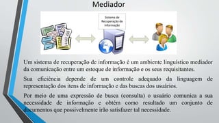 Mediador
Um sistema de recuperação de informação é um ambiente linguístico mediador
da comunicação entre um estoque de informação e os seus requisitantes.
Sua eficiência depende de um controle adequado da linguagem de
representação dos itens de informação e das buscas dos usuários.
Por meio de uma expressão de busca (consulta) o usuário comunica a sua
necessidade de informação e obtém como resultado um conjunto de
documentos que possivelmente irão satisfazer tal necessidade.
 