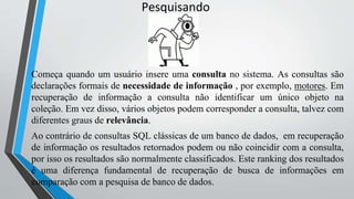 Pesquisando
Começa quando um usuário insere uma consulta no sistema. As consultas são
declarações formais de necessidade de informação , por exemplo, motores. Em
recuperação de informação a consulta não identificar um único objeto na
coleção. Em vez disso, vários objetos podem corresponder a consulta, talvez com
diferentes graus de relevância.
Ao contrário de consultas SQL clássicas de um banco de dados, em recuperação
de informação os resultados retornados podem ou não coincidir com a consulta,
por isso os resultados são normalmente classificados. Este ranking dos resultados
é uma diferença fundamental de recuperação de busca de informações em
comparação com a pesquisa de banco de dados.
 
