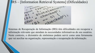 IRS – [Information Retrieval Systems] (Dificuldades)
Sistemas de Recuperação de Informação (IRS) têm dificuldades em recuperar a
informação relevante que atendam às necessidades informativas do seu usuários.
Neste contexto, o dicionário de sinônimos podem servir como uma ferramenta
que vai auxiliar na organização, representação e recuperação da informação.
 