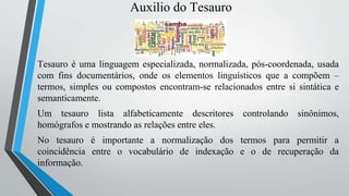 Auxilio do Tesauro
Tesauro é uma linguagem especializada, normalizada, pós-coordenada, usada
com fins documentários, onde os elementos linguísticos que a compõem –
termos, simples ou compostos encontram-se relacionados entre si sintática e
semanticamente.
Um tesauro lista alfabeticamente descritores controlando sinônimos,
homógrafos e mostrando as relações entre eles.
No tesauro é importante a normalização dos termos para permitir a
coincidência entre o vocabulário de indexação e o de recuperação da
informação.
 