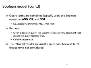 Boolean model (contd)
 Query terms are combined logically using the Boolean
operators AND, OR, and NOT.
 E.g., ((data AND mining) AND (NOT text))
 Retrieval
 Given a Boolean query, the system retrieves every document that
makes the query logically true.
 Called exact match.
 The retrieval results are usually quite poor because term
frequency is not considered.
12
 
