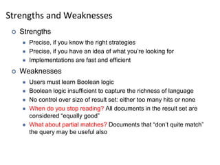 Strengths and Weaknesses
 Strengths
 Precise, if you know the right strategies
 Precise, if you have an idea of what you’re looking for
 Implementations are fast and efficient
 Weaknesses
 Users must learn Boolean logic
 Boolean logic insufficient to capture the richness of language
 No control over size of result set: either too many hits or none
 When do you stop reading? All documents in the result set are
considered “equally good”
 What about partial matches? Documents that “don’t quite match”
the query may be useful also
 